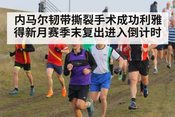 内马尔韧带撕裂手术成功利雅得新月赛季末复出进入倒计时
