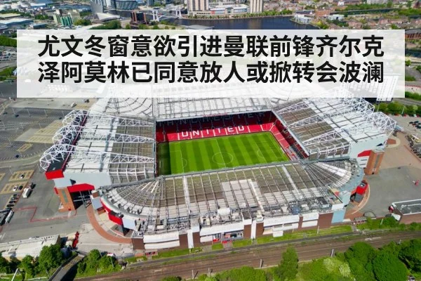 尤文冬窗意欲引进曼联前锋齐尔克泽阿莫林已同意放人或掀转会波澜