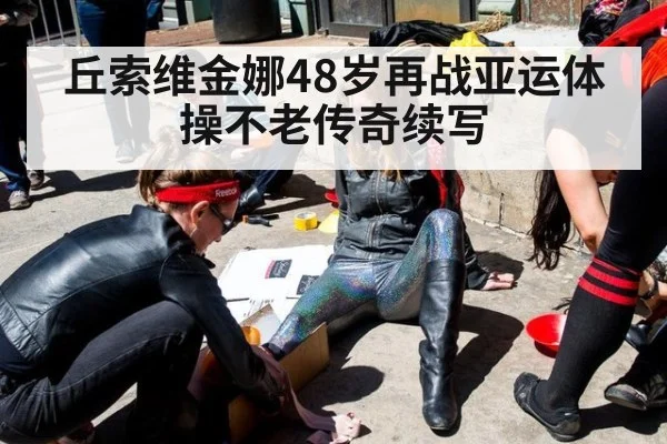 丘索维金娜48岁再战亚运体操不老传奇续写
