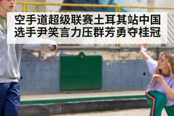 空手道超级联赛土耳其站中国选手尹笑言力压群芳勇夺桂冠
