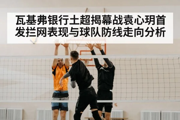瓦基弗银行土超揭幕战袁心玥首发拦网表现与球队防线走向分析