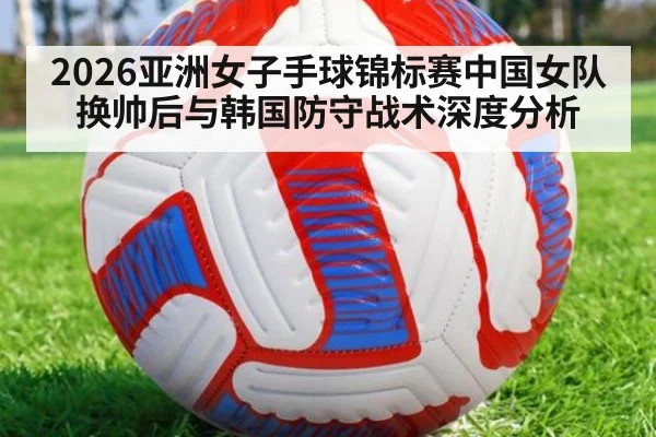 2026亚洲女子手球锦标赛中国女队换帅后与韩国防守战术深度分析